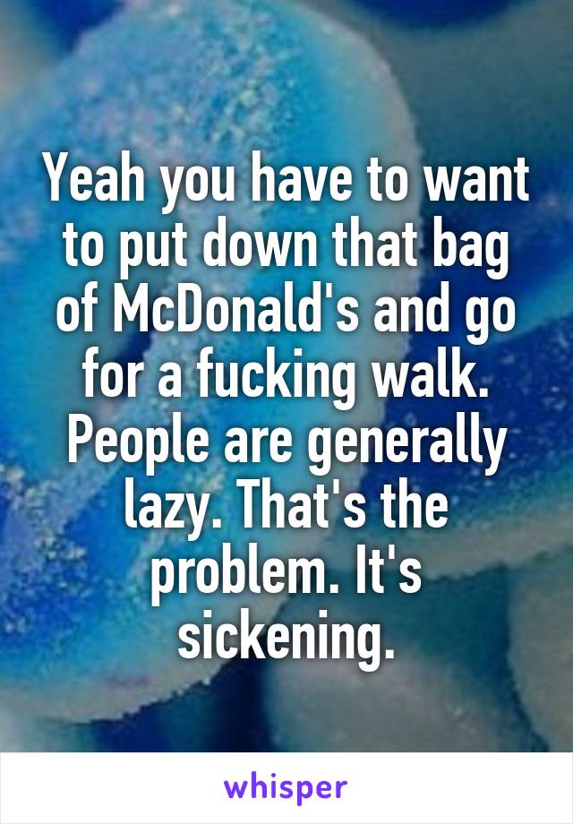 Yeah you have to want to put down that bag of McDonald's and go for a fucking walk. People are generally lazy. That's the problem. It's sickening.