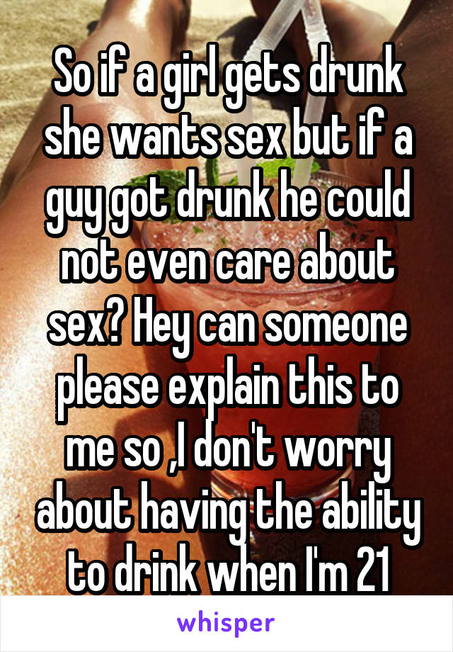 So if a girl gets drunk she wants sex but if a guy got drunk he could not even care about sex? Hey can someone please explain this to me so ,I don't worry about having the ability to drink when I'm 21