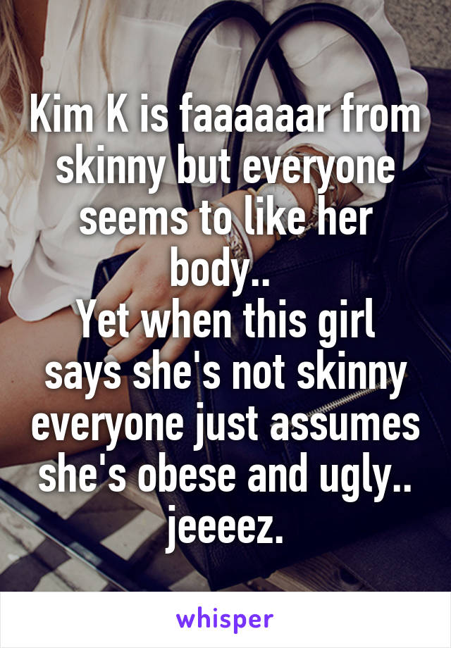 Kim K is faaaaaar from skinny but everyone seems to like her body.. 
Yet when this girl says she's not skinny everyone just assumes she's obese and ugly.. jeeeez.