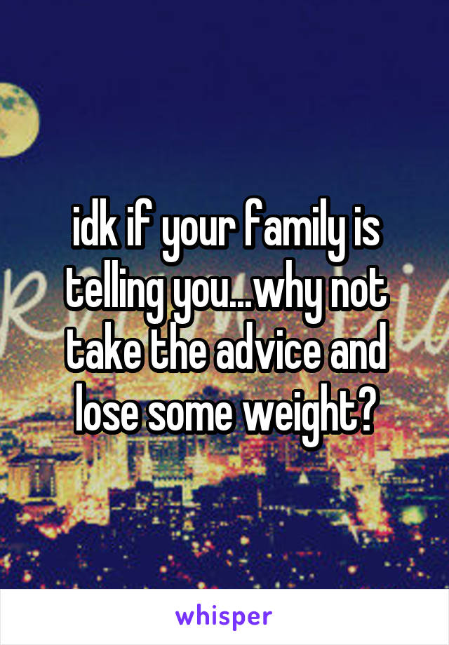 idk if your family is telling you...why not take the advice and lose some weight?