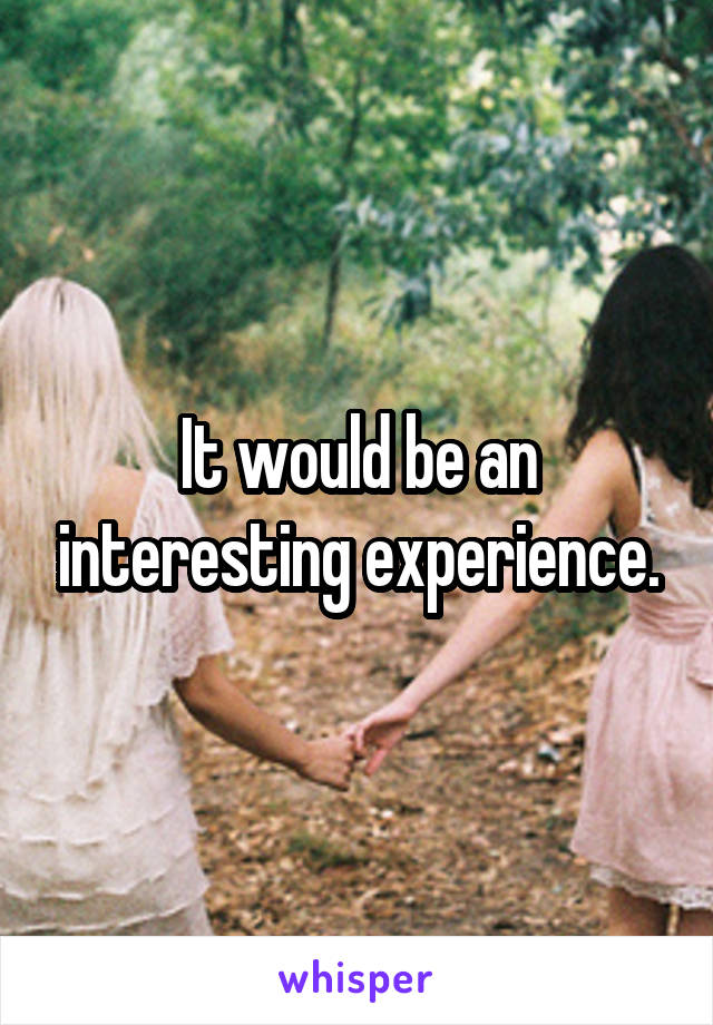 It would be an interesting experience.
