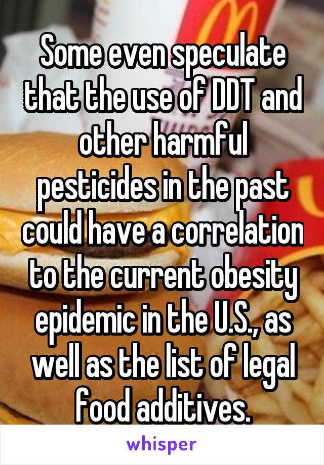 Some even speculate that the use of DDT and other harmful pesticides in the past could have a correlation to the current obesity epidemic in the U.S., as well as the list of legal food additives.