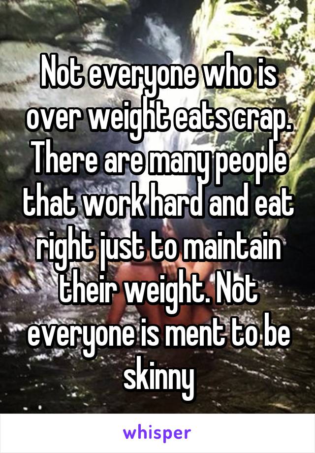 Not everyone who is over weight eats crap. There are many people that work hard and eat right just to maintain their weight. Not everyone is ment to be skinny