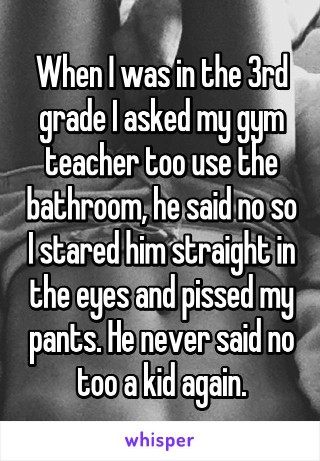 When I was in the 3rd grade I asked my gym teacher too use the bathroom, he said no so I stared him straight in the eyes and pissed my pants. He never said no too a kid again.