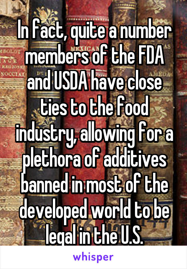 In fact, quite a number members of the FDA and USDA have close ties to the food industry, allowing for a plethora of additives banned in most of the developed world to be legal in the U.S.