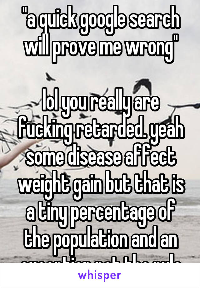 "a quick google search will prove me wrong"

lol you really are fucking retarded. yeah some disease affect weight gain but that is a tiny percentage of the population and an exception not the rule