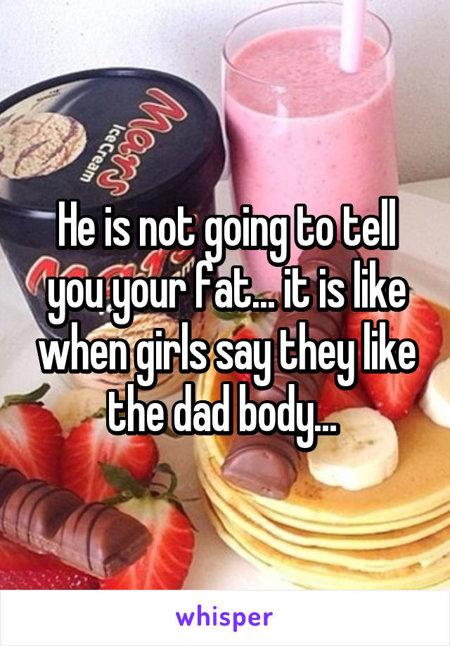 He is not going to tell you your fat... it is like when girls say they like the dad body... 