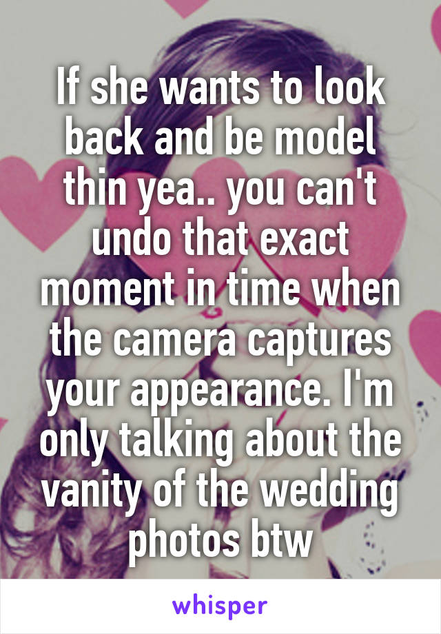 If she wants to look back and be model thin yea.. you can't undo that exact moment in time when the camera captures your appearance. I'm only talking about the vanity of the wedding photos btw