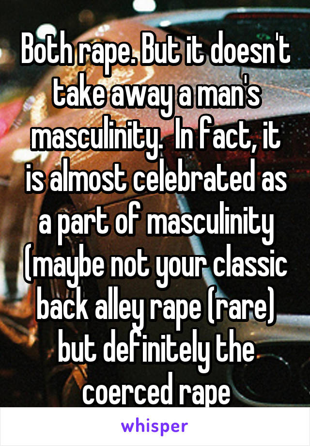 Both rape. But it doesn't take away a man's masculinity.  In fact, it is almost celebrated as a part of masculinity (maybe not your classic back alley rape (rare) but definitely the coerced rape