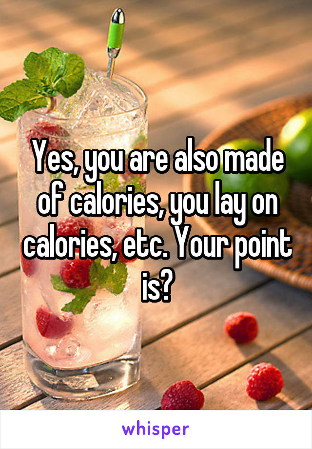 Yes, you are also made of calories, you lay on calories, etc. Your point is?