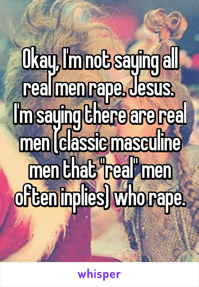 Okay, I'm not saying all real men rape. Jesus.  I'm saying there are real men (classic masculine men that "real" men often inplies) who rape. 