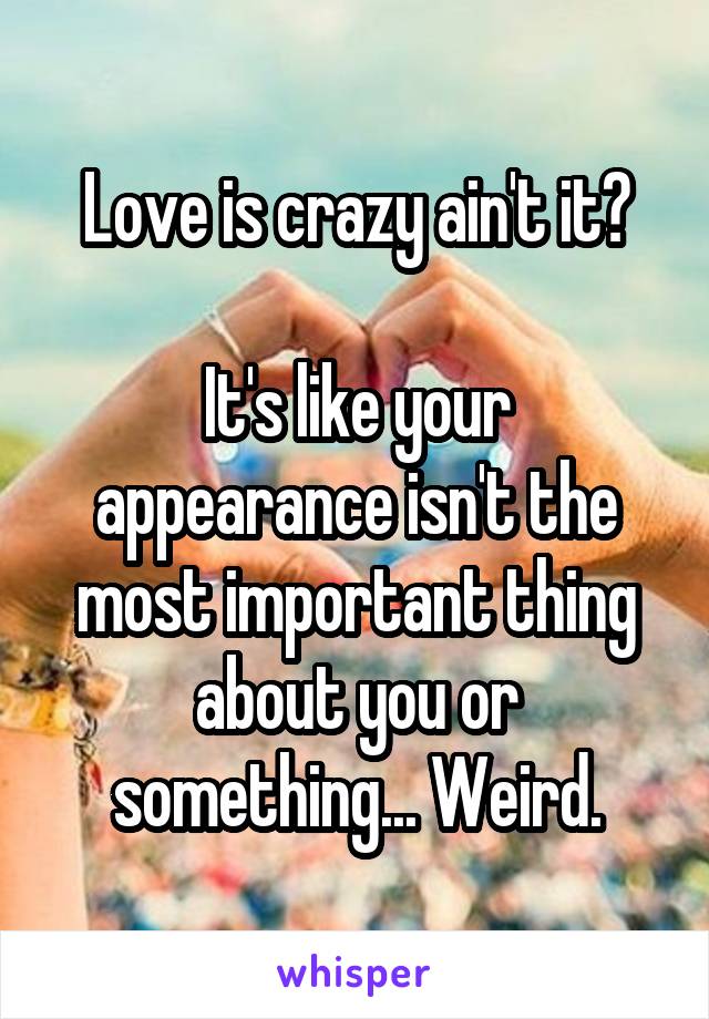 Love is crazy ain't it?

It's like your appearance isn't the most important thing about you or something... Weird.