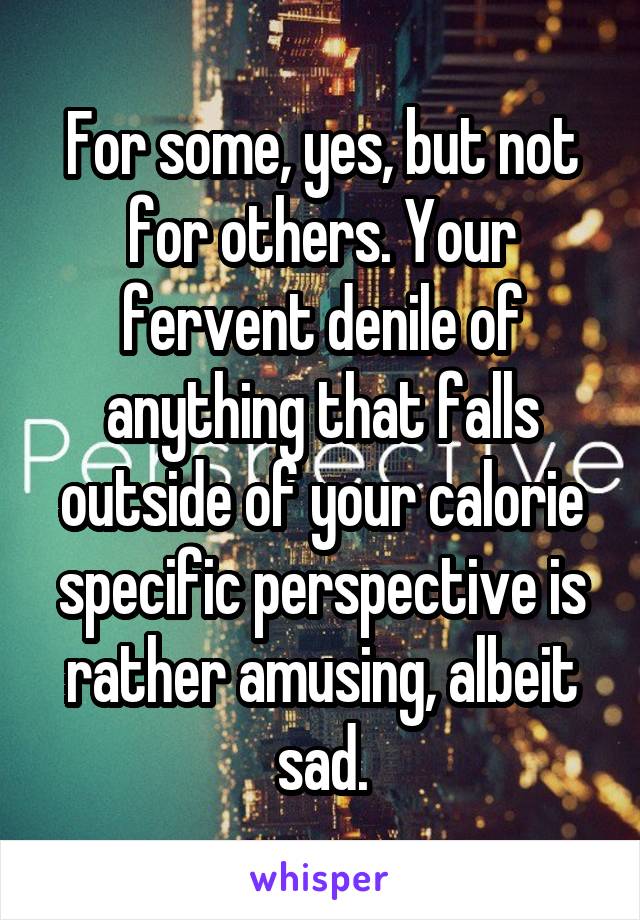 For some, yes, but not for others. Your fervent denile of anything that falls outside of your calorie specific perspective is rather amusing, albeit sad.