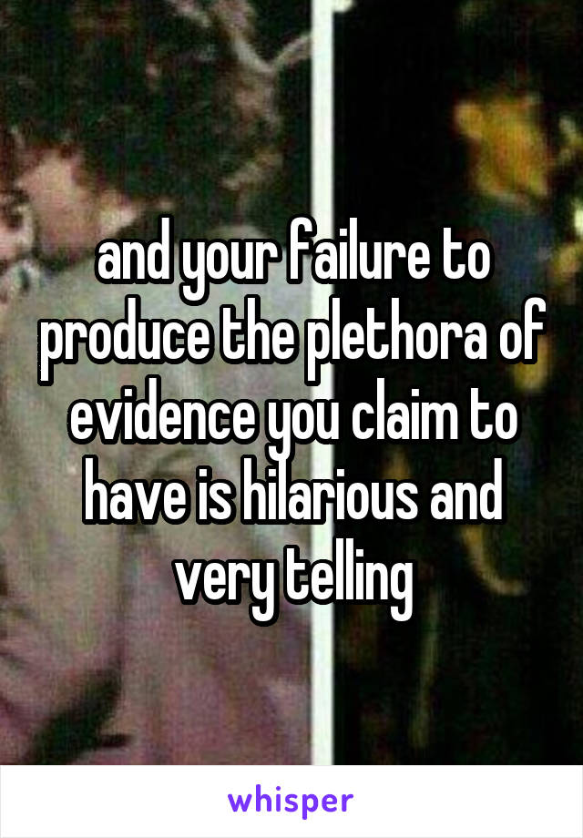 and your failure to produce the plethora of evidence you claim to have is hilarious and very telling