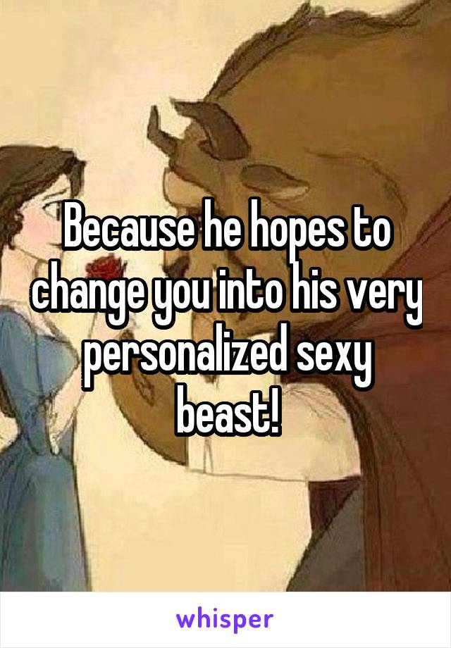 Because he hopes to change you into his very personalized sexy beast!