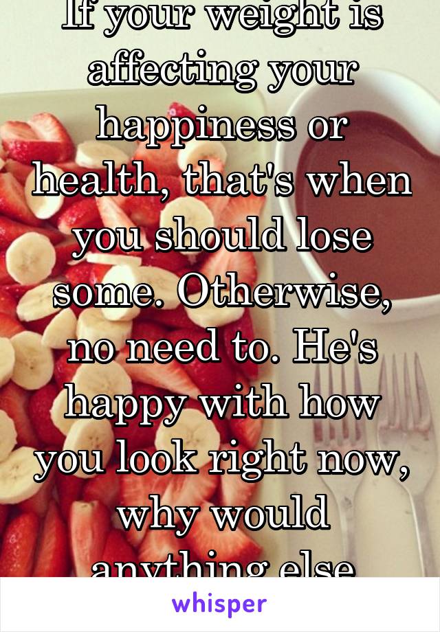 If your weight is affecting your happiness or health, that's when you should lose some. Otherwise, no need to. He's happy with how you look right now, why would anything else matters?