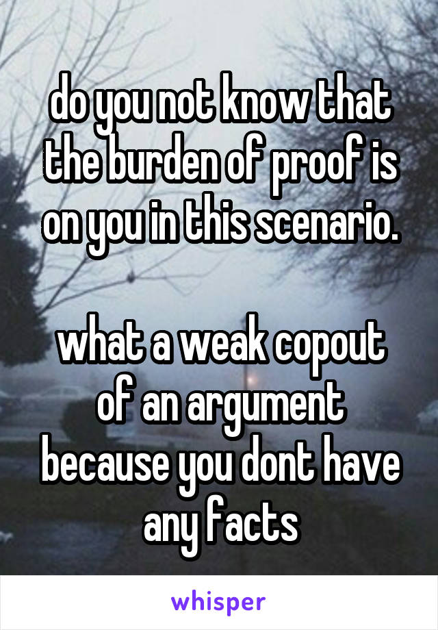 do you not know that the burden of proof is on you in this scenario.

what a weak copout of an argument because you dont have any facts