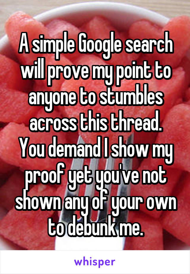 A simple Google search will prove my point to anyone to stumbles across this thread.
You demand I show my proof yet you've not shown any of your own to debunk me.