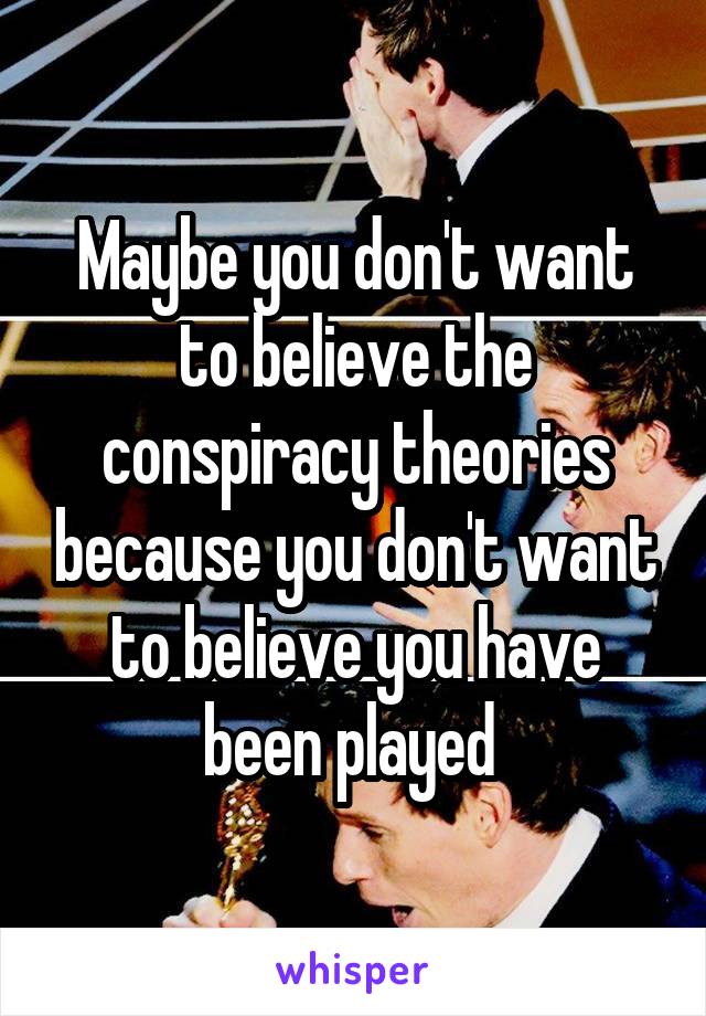 Maybe you don't want to believe the conspiracy theories because you don't want to believe you have been played 