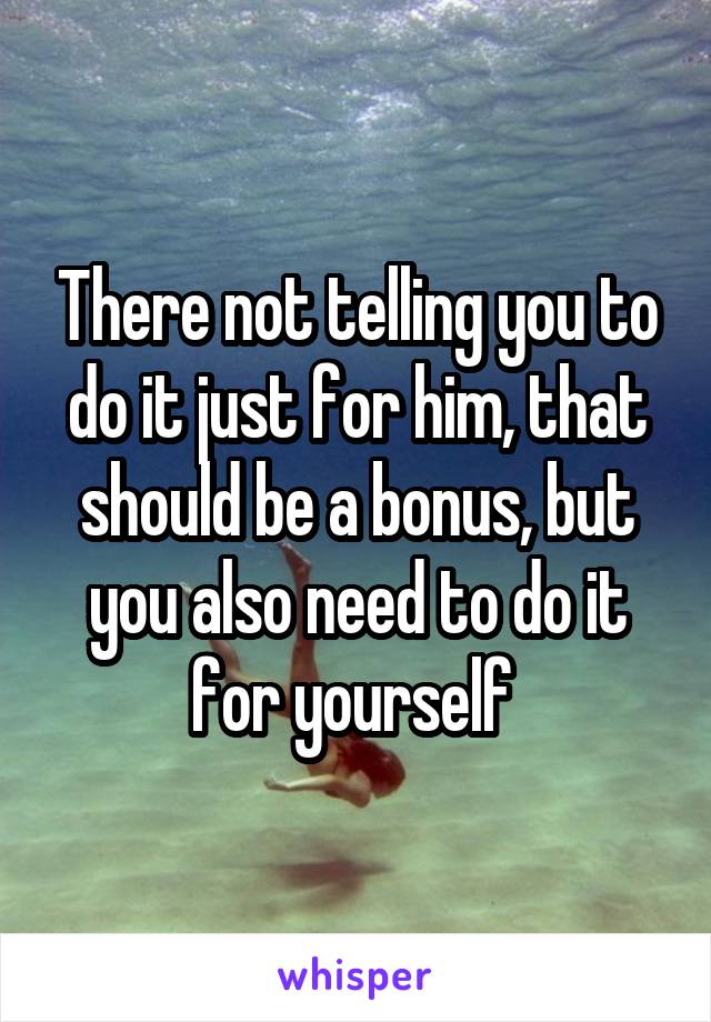 There not telling you to do it just for him, that should be a bonus, but you also need to do it for yourself 