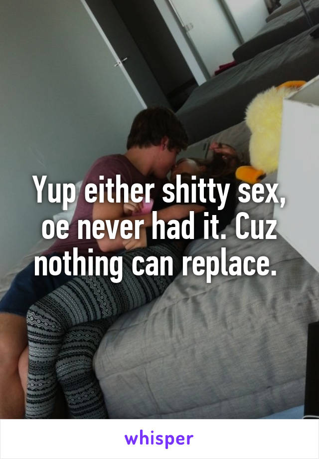 Yup either shitty sex, oe never had it. Cuz nothing can replace. 