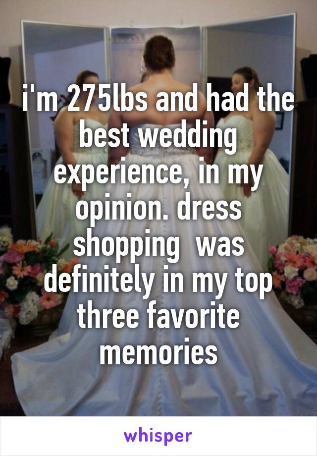 i'm 275lbs and had the best wedding experience, in my opinion. dress shopping  was definitely in my top three favorite memories