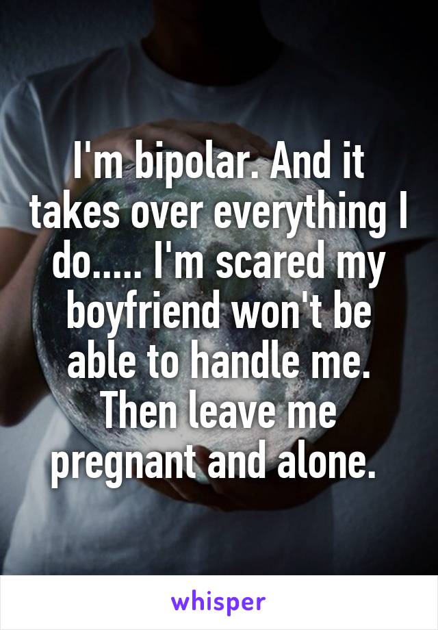 I'm bipolar. And it takes over everything I do..... I'm scared my boyfriend won't be able to handle me. Then leave me pregnant and alone. 