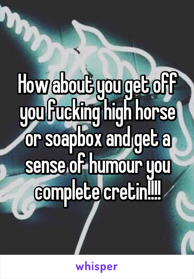 How about you get off you fucking high horse or soapbox and get a sense of humour you complete cretin!!!!