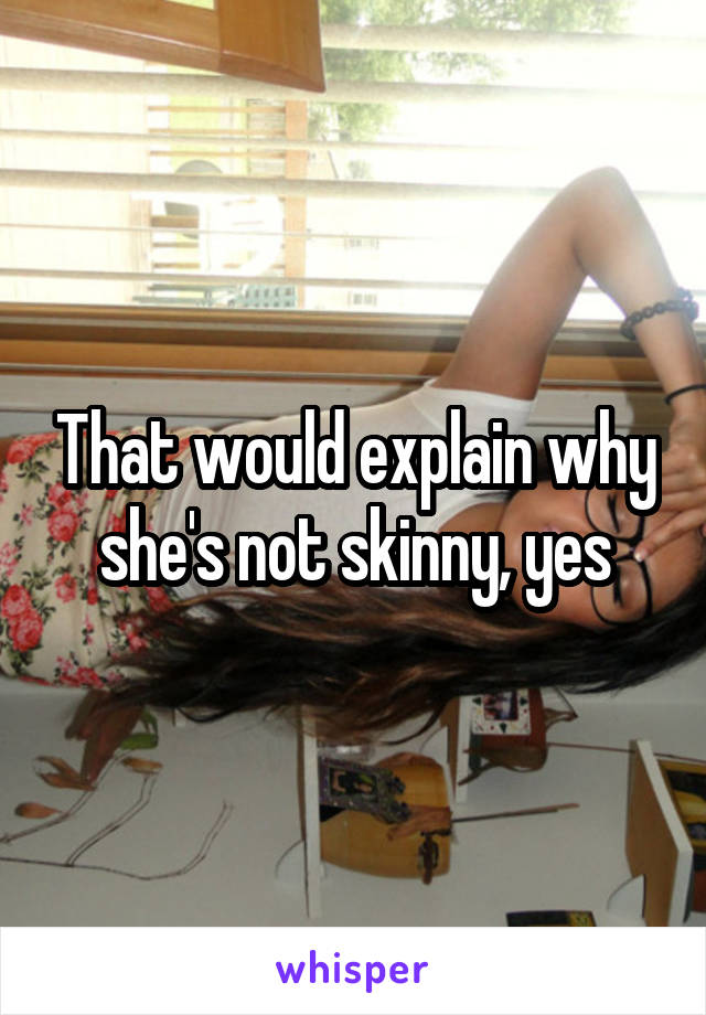 That would explain why she's not skinny, yes