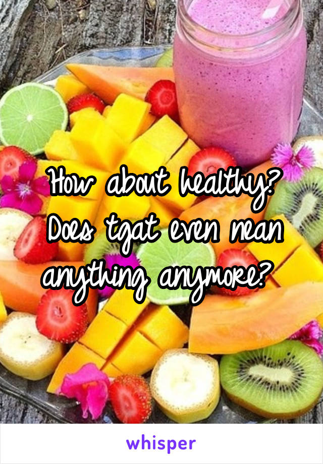 How about healthy? Does tgat even nean anything anymore? 