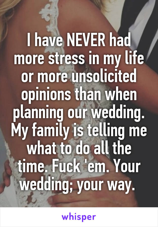 I have NEVER had more stress in my life or more unsolicited opinions than when planning our wedding. My family is telling me what to do all the time. Fuck 'em. Your wedding; your way. 