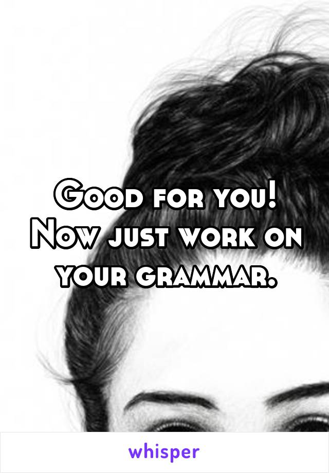 Good for you! Now just work on your grammar.