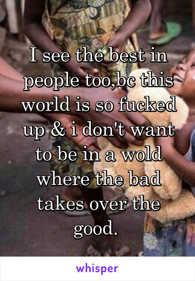 I see the best in people too,bc this world is so fucked up & i don't want to be in a wold where the bad takes over the good. 