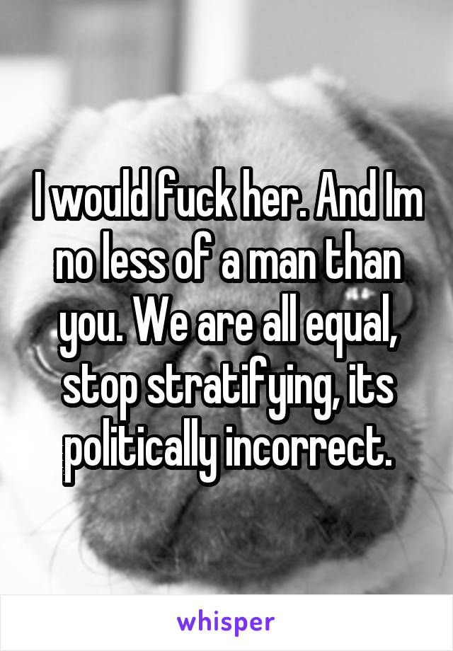 I would fuck her. And Im no less of a man than you. We are all equal, stop stratifying, its politically incorrect.