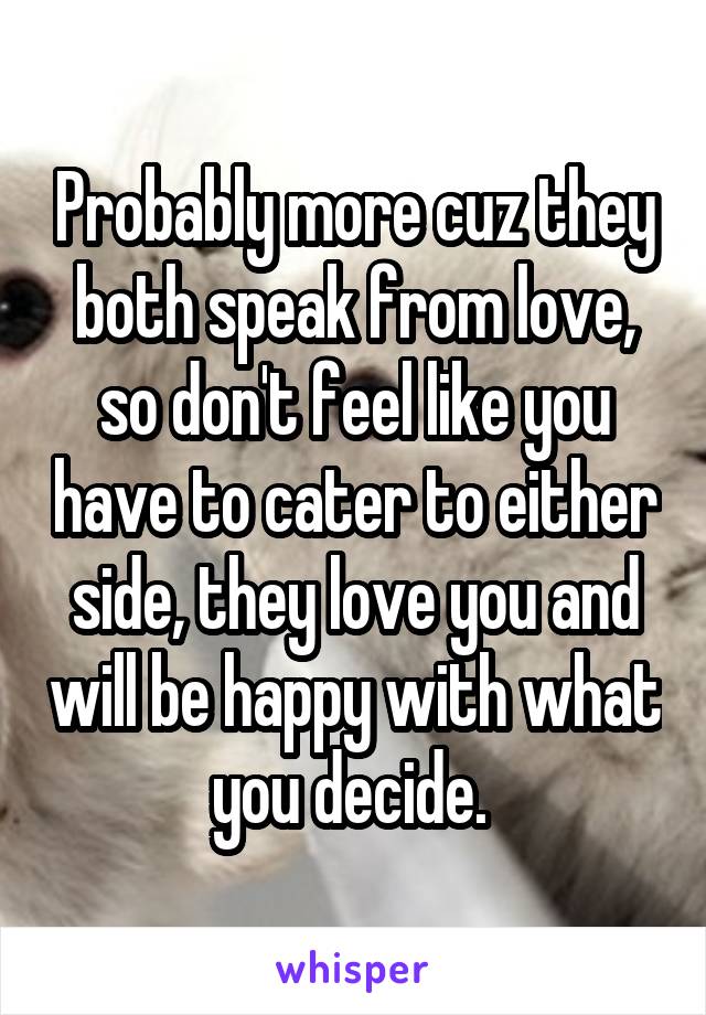 Probably more cuz they both speak from love, so don't feel like you have to cater to either side, they love you and will be happy with what you decide. 