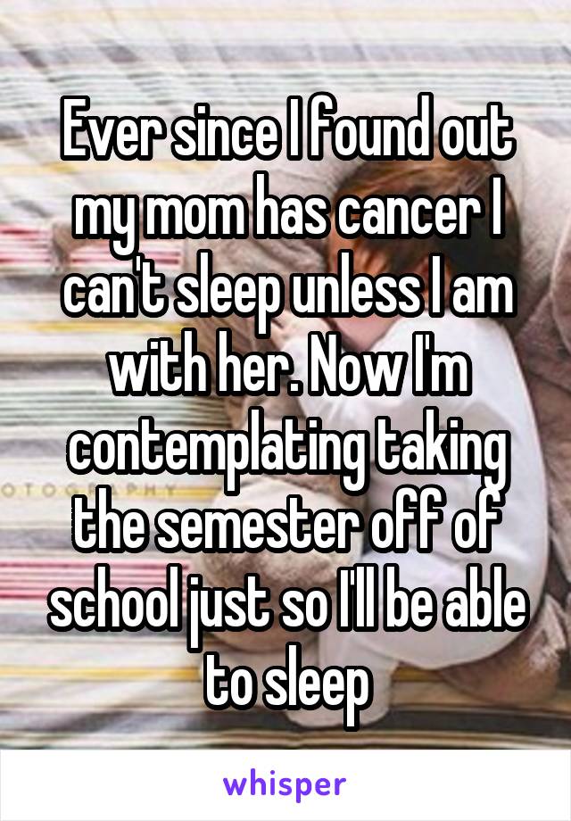Ever since I found out my mom has cancer I can't sleep unless I am with her. Now I'm contemplating taking the semester off of school just so I'll be able to sleep