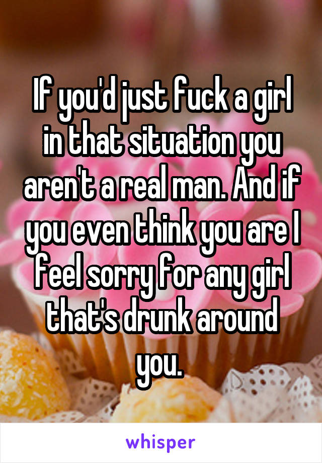 If you'd just fuck a girl in that situation you aren't a real man. And if you even think you are I feel sorry for any girl that's drunk around you. 