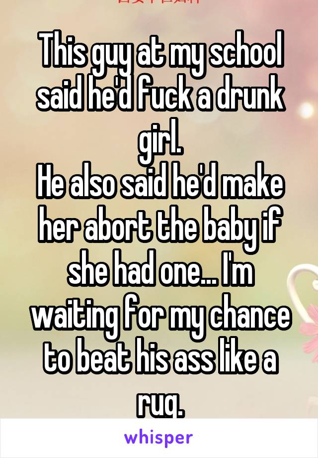 This guy at my school said he'd fuck a drunk girl.
He also said he'd make her abort the baby if she had one... I'm waiting for my chance to beat his ass like a rug.