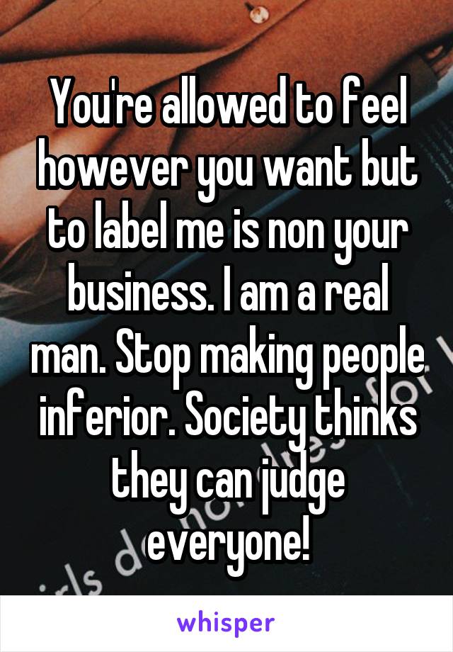 You're allowed to feel however you want but to label me is non your business. I am a real man. Stop making people inferior. Society thinks they can judge everyone!
