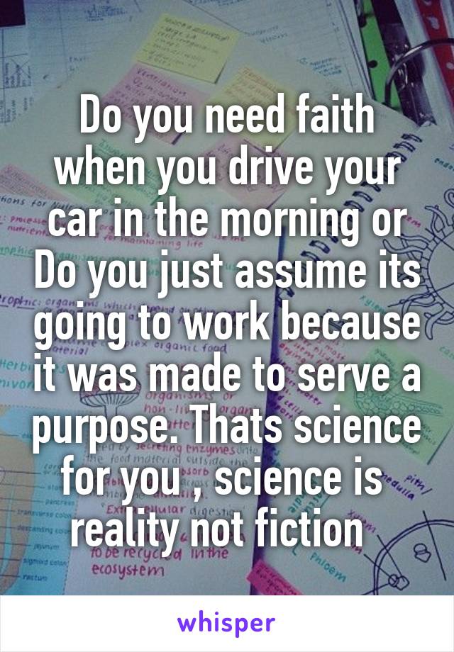 Do you need faith when you drive your car in the morning or Do you just assume its going to work because it was made to serve a purpose. Thats science for you , science is  reality not fiction  