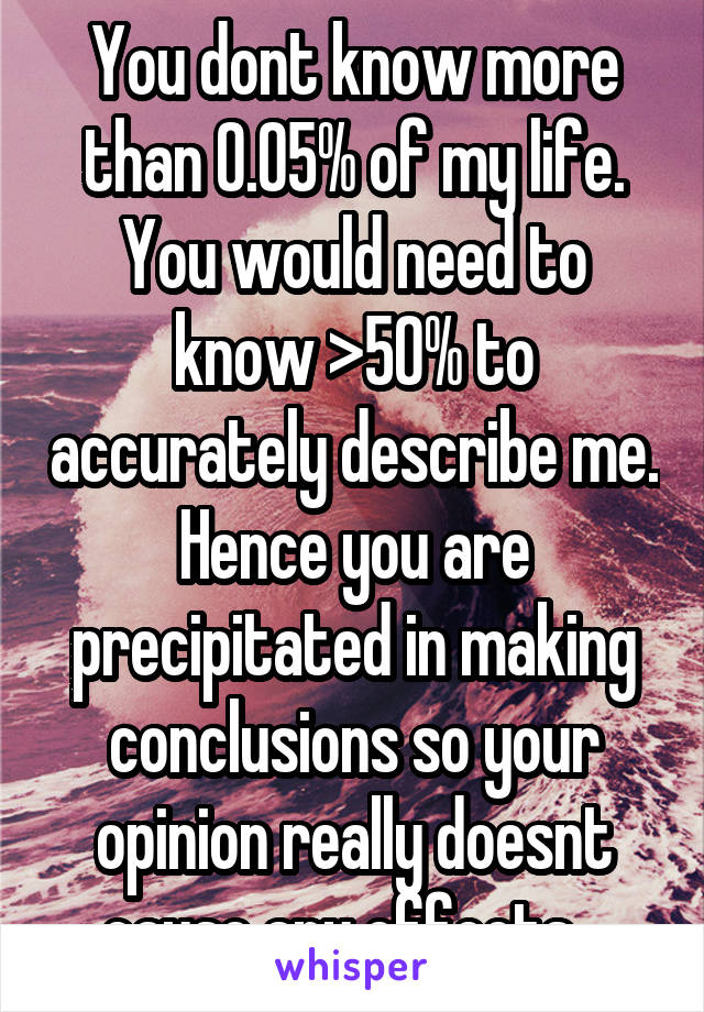 You dont know more than 0.05% of my life. You would need to know >50% to accurately describe me. Hence you are precipitated in making conclusions so your opinion really doesnt cause any effects...