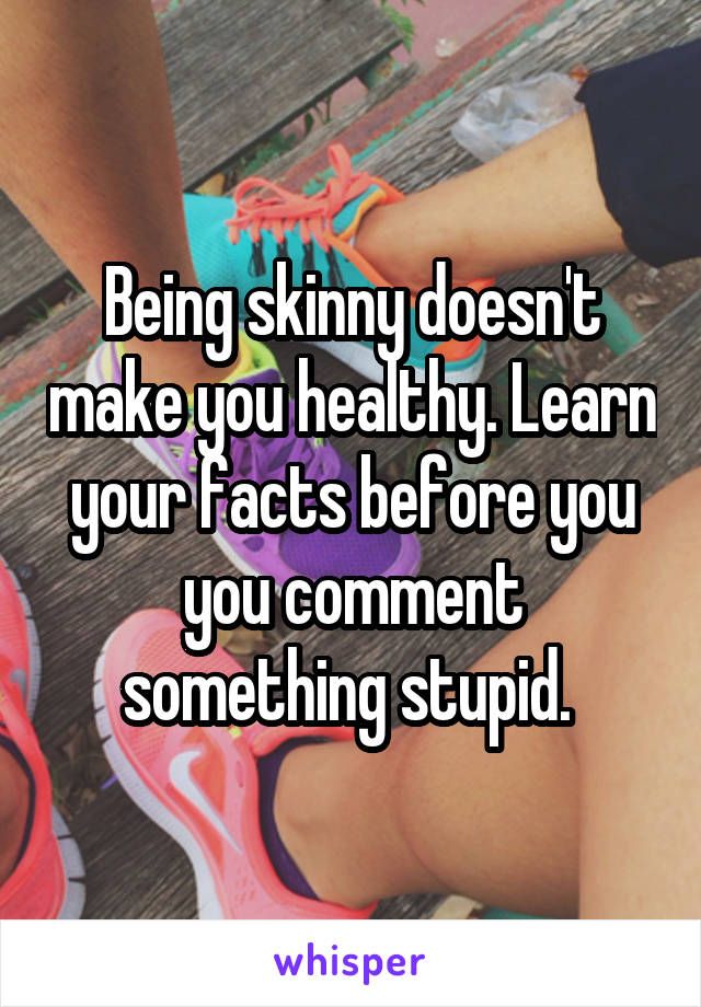 Being skinny doesn't make you healthy. Learn your facts before you you comment something stupid. 