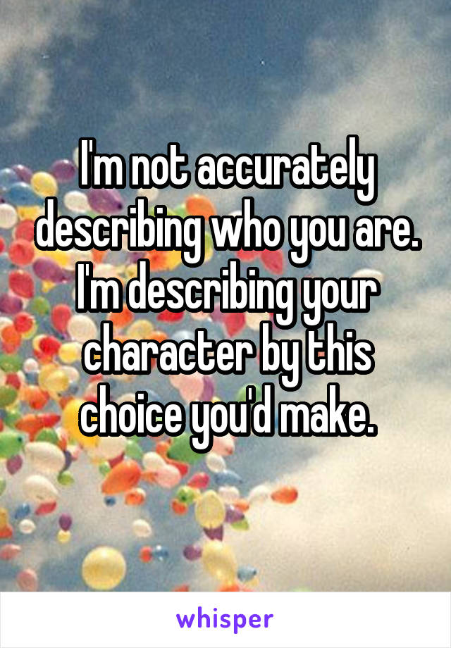 I'm not accurately describing who you are.
I'm describing your character by this choice you'd make.
