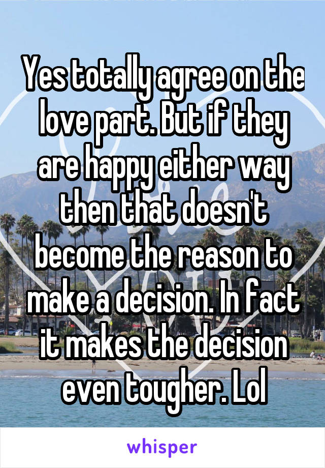 Yes totally agree on the love part. But if they are happy either way then that doesn't become the reason to make a decision. In fact it makes the decision even tougher. Lol