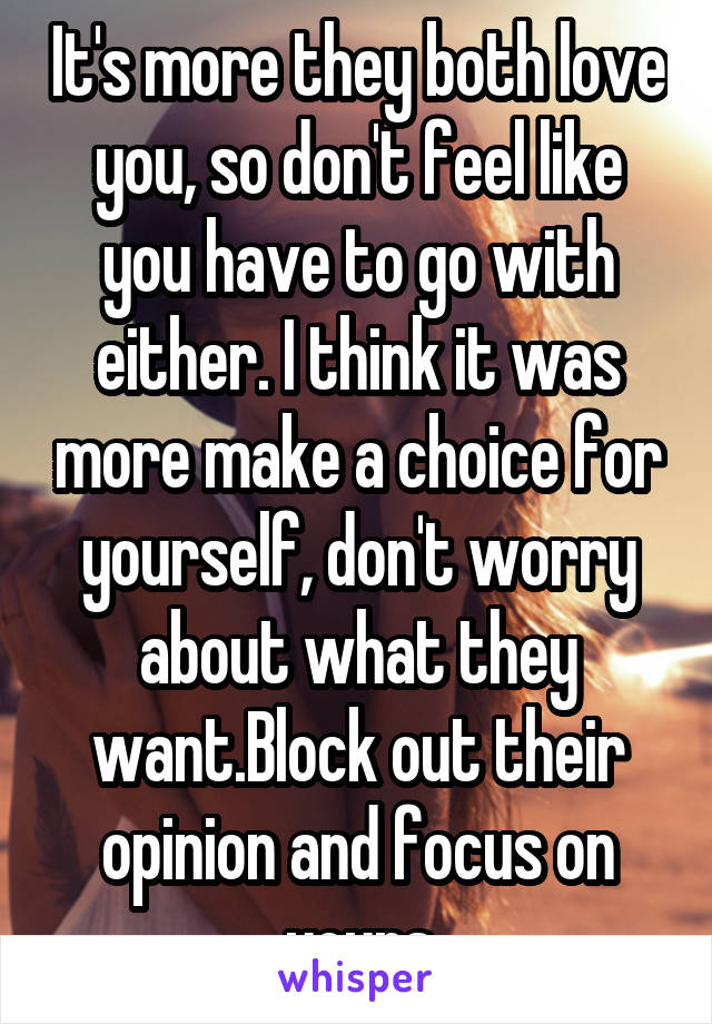 It's more they both love you, so don't feel like you have to go with either. I think it was more make a choice for yourself, don't worry about what they want.Block out their opinion and focus on yours