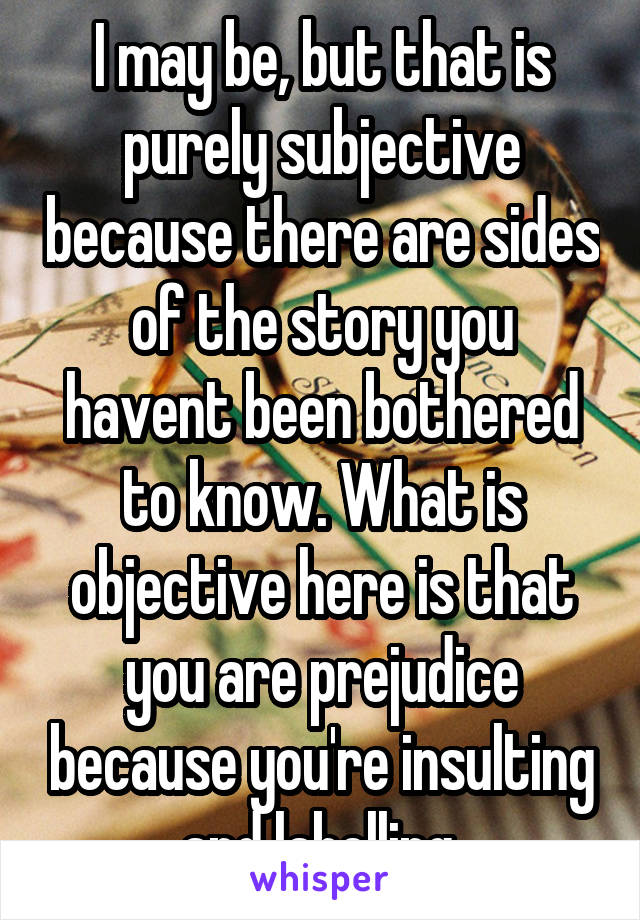 I may be, but that is purely subjective because there are sides of the story you havent been bothered to know. What is objective here is that you are prejudice because you're insulting and labelling.