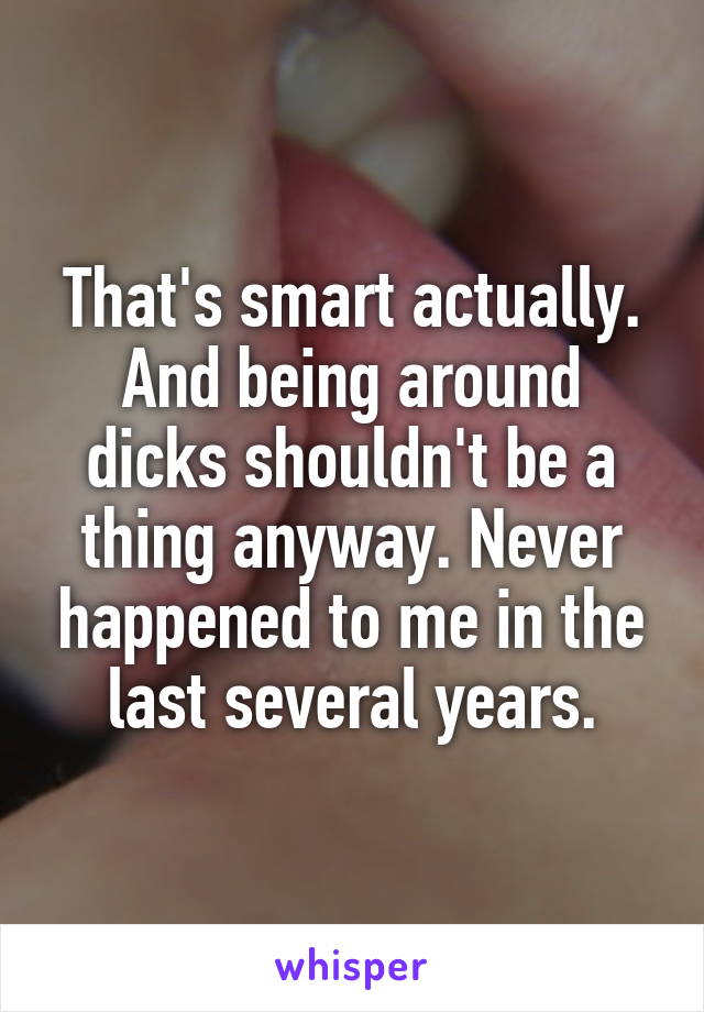 That's smart actually. And being around dicks shouldn't be a thing anyway. Never happened to me in the last several years.