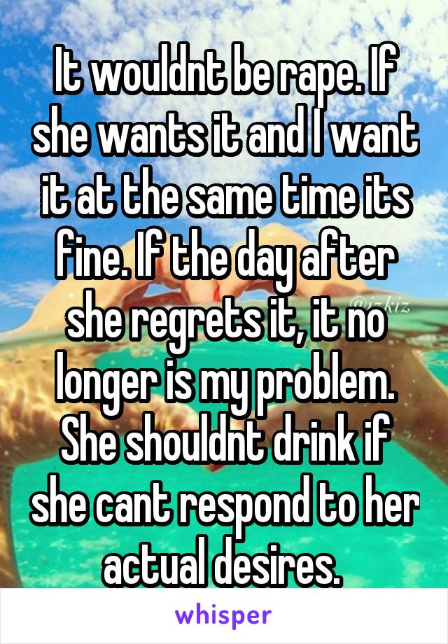 It wouldnt be rape. If she wants it and I want it at the same time its fine. If the day after she regrets it, it no longer is my problem. She shouldnt drink if she cant respond to her actual desires. 