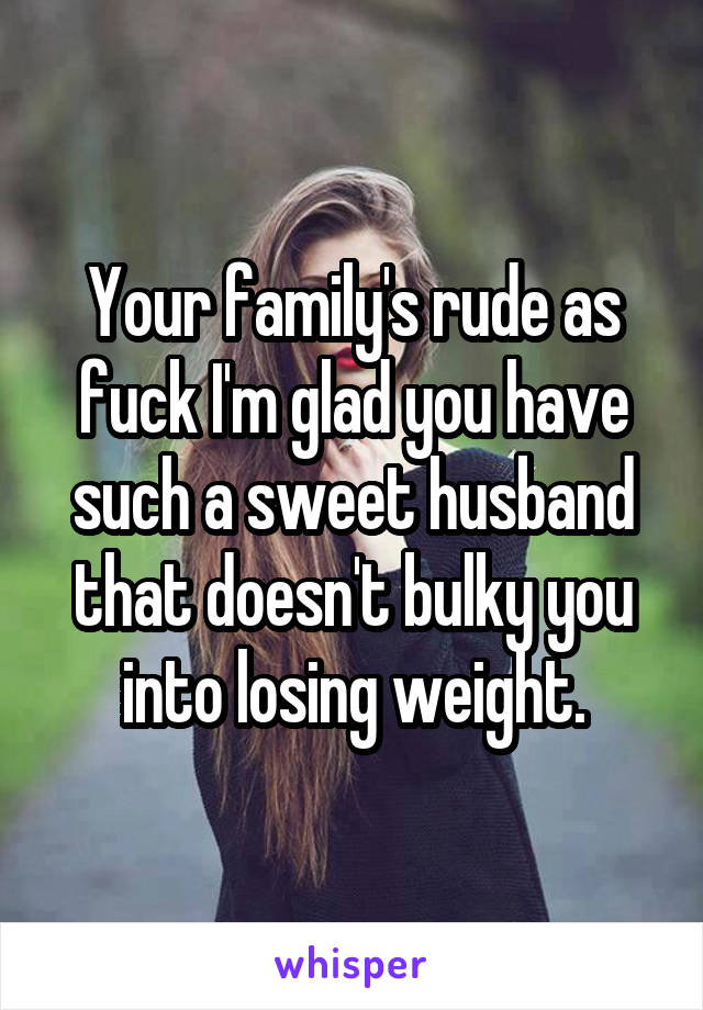 Your family's rude as fuck I'm glad you have such a sweet husband that doesn't bulky you into losing weight.