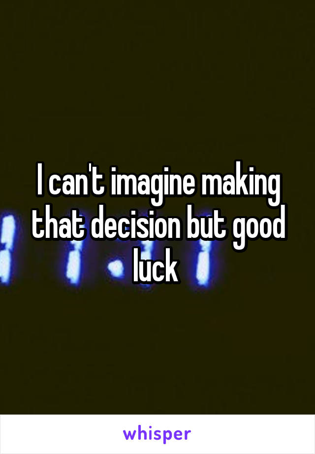 I can't imagine making that decision but good luck 